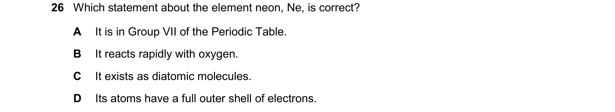 Question 17: Which statement about the element neon, Ne, is correct? A It is in Group VII of the Periodic Table. B It reacts rapidly with oxygen. C It e…