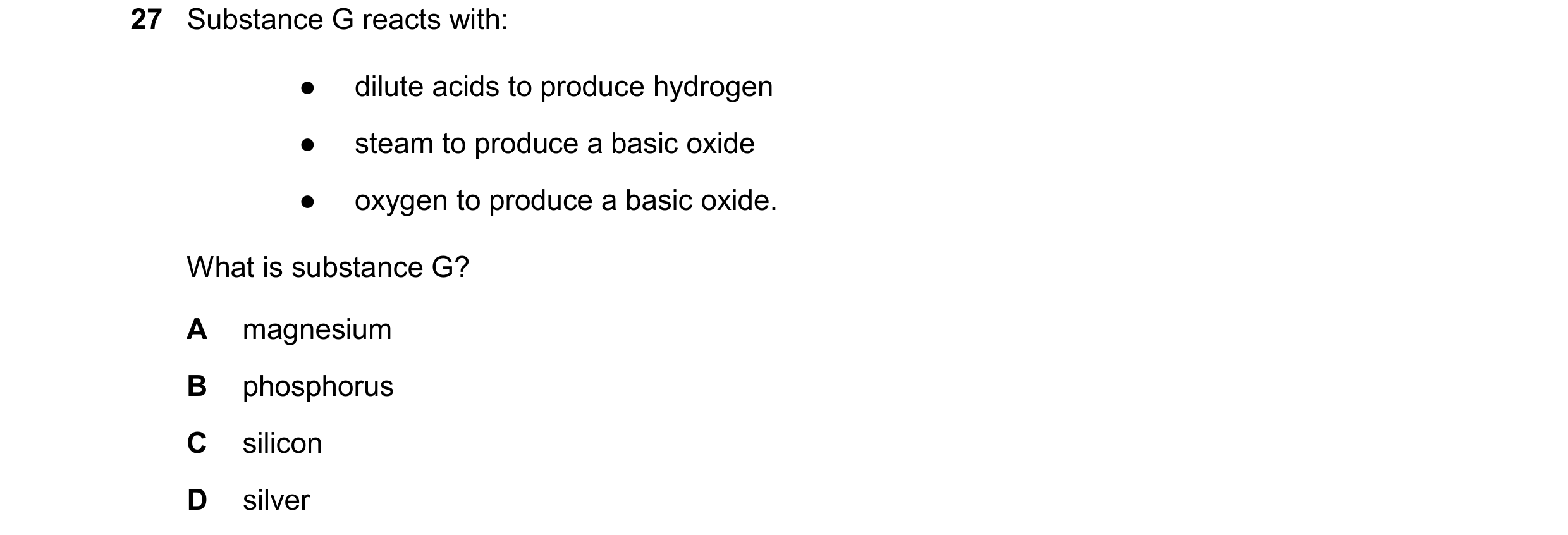 Question 27: Substance G reacts with: ● dilute acids to produce hydrogen ● steam to produce a basic oxide ● oxygen to produce a basic oxide. What is sub…