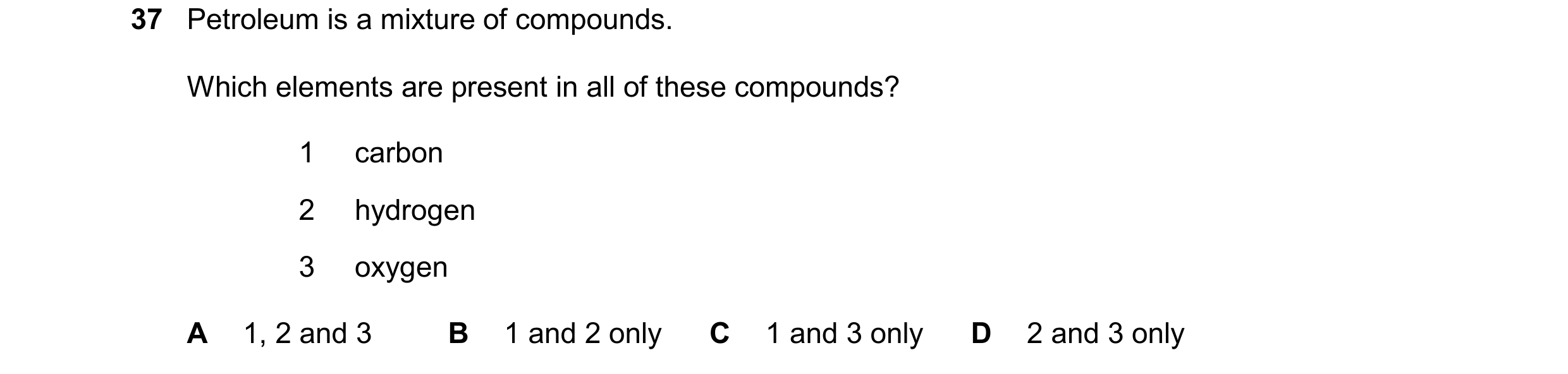 Question 40: Petroleum is a mixture of compounds. Which elements are present in all of these compounds? 1 carbon 2 hydrogen 3 oxygen A 1, 2 and 3 B 1 an…