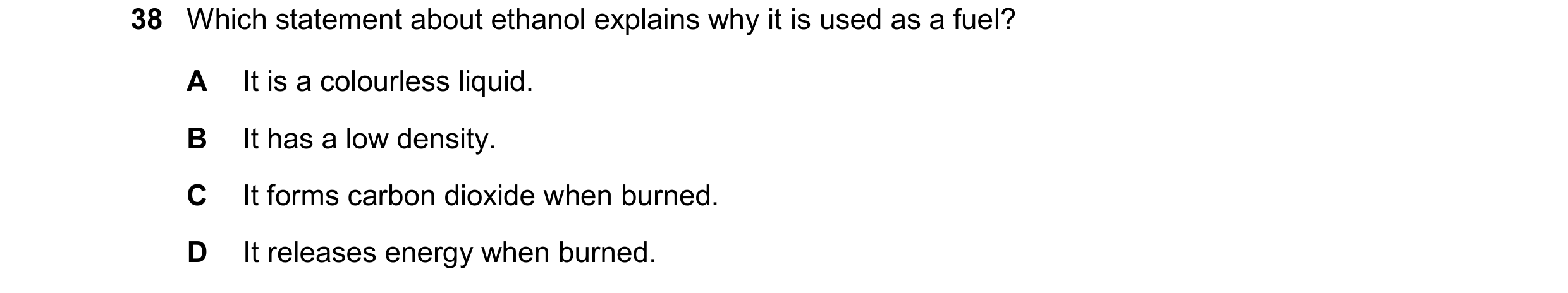 Question 30: Which statement about ethanol explains why it is used as a fuel? A It is a colourless liquid. B It has a low density. C It forms carbon dio…
