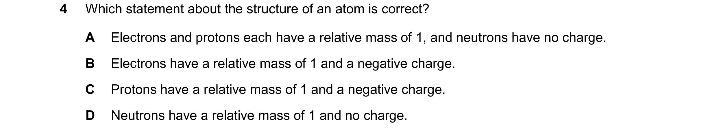Question 19: Which statement about the structure of an atom is correct? A Electrons and protons each have a relative mass of 1, and neutrons have no cha…