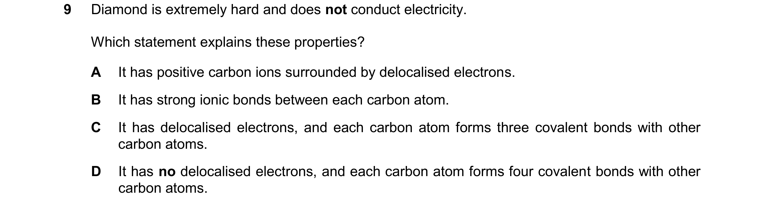 Question 17: Diamond is extremely hard and does not conduct electricity. Which statement explains these properties? A It has positive carbon ions surrou…