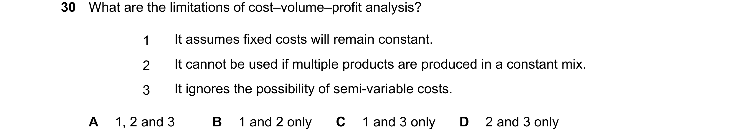 Question 428: What are the limitations of cost–volume–profit analysis? 1 It assumes fixed costs will remain constant. 2 It cannot be used if multiple pro…