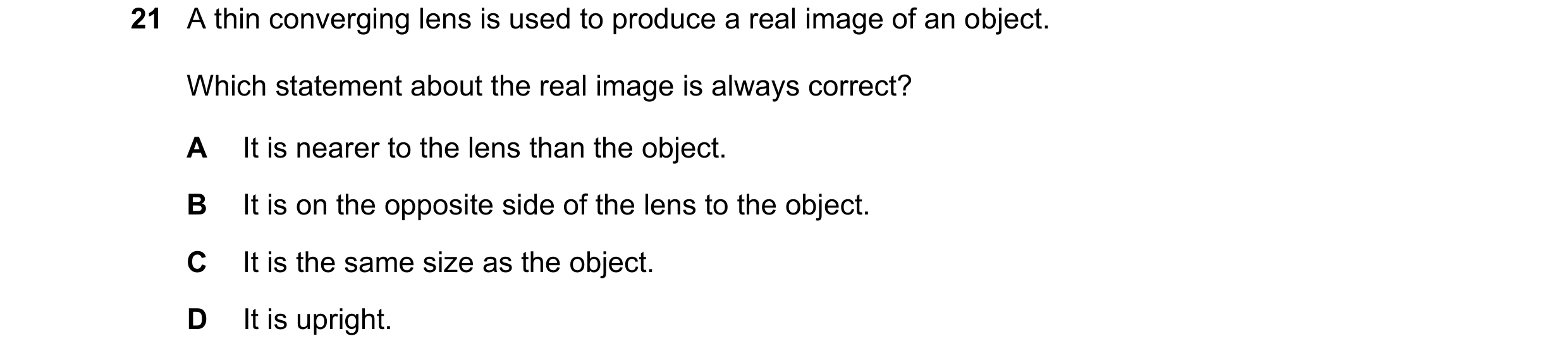 Question 213: A thin converging lens is used to produce a real image of an object. Which statement about the real image is always correct? A It is nearer…