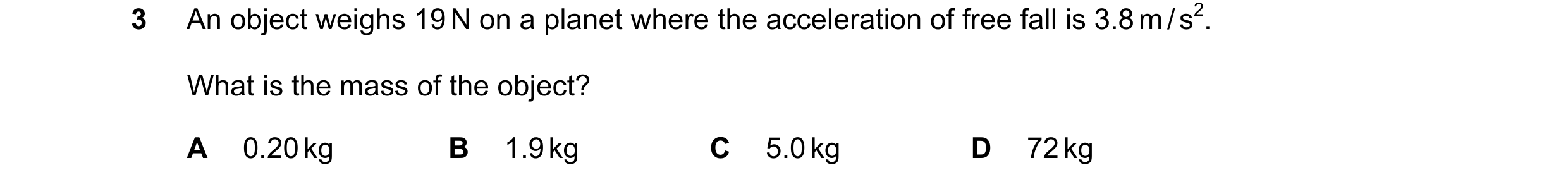 Question 164: An object weighs 19 N on a planet where the acceleration of free fall is 3.8 m / s2. What is the mass of the object? A 0.20 kg B 1.9 kg C 5…