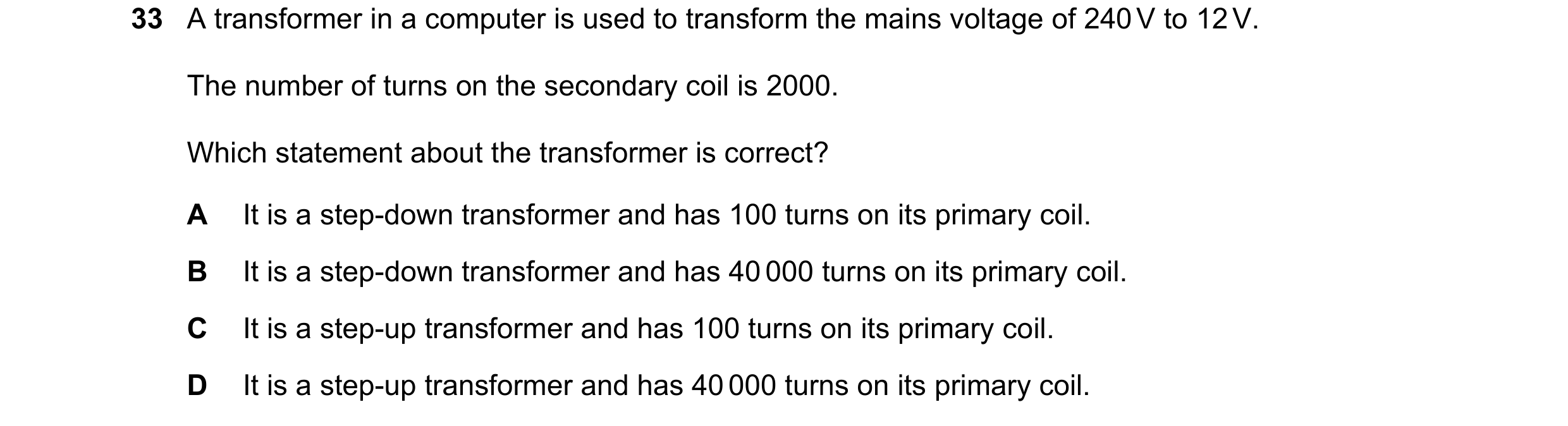 Question 264: A transformer in a computer is used to transform the mains voltage of 240 V to 12 V. The number of turns on the secondary coil is 2000. Whi…