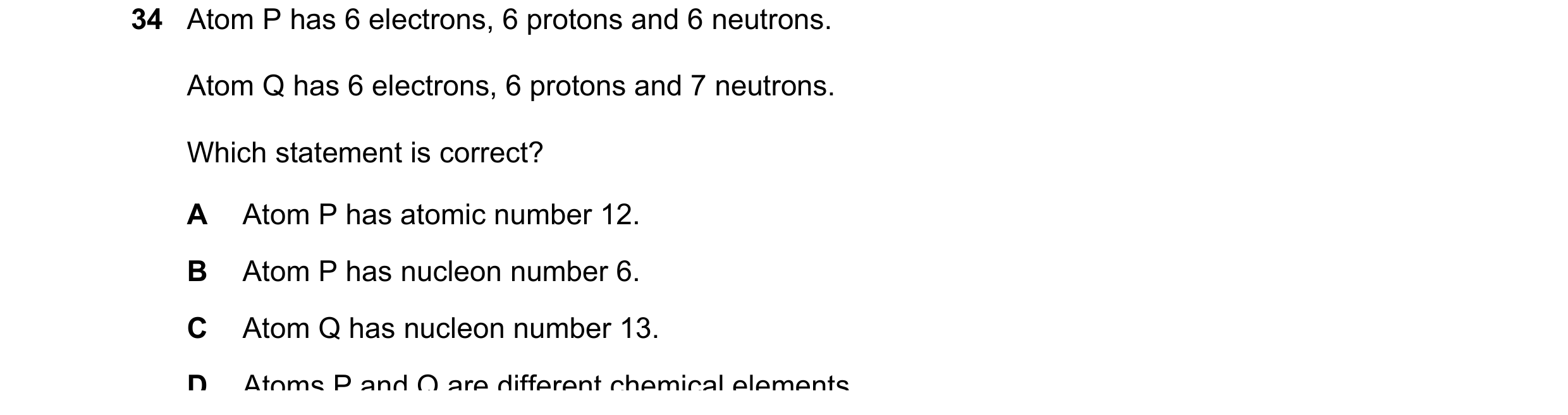 Question 188: Atom P has 6 electrons, 6 protons and 6 neutrons. Atom Q has 6 electrons, 6 protons and 7 neutrons. Which statement is correct? A Atom P ha…