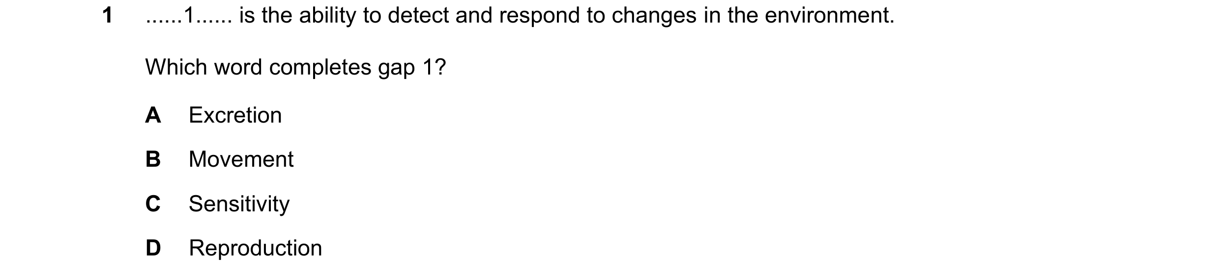 Question 39: ......1...... is the ability to detect and respond to changes in the environment. Which word completes gap 1? A Excretion B Movement C Sens…