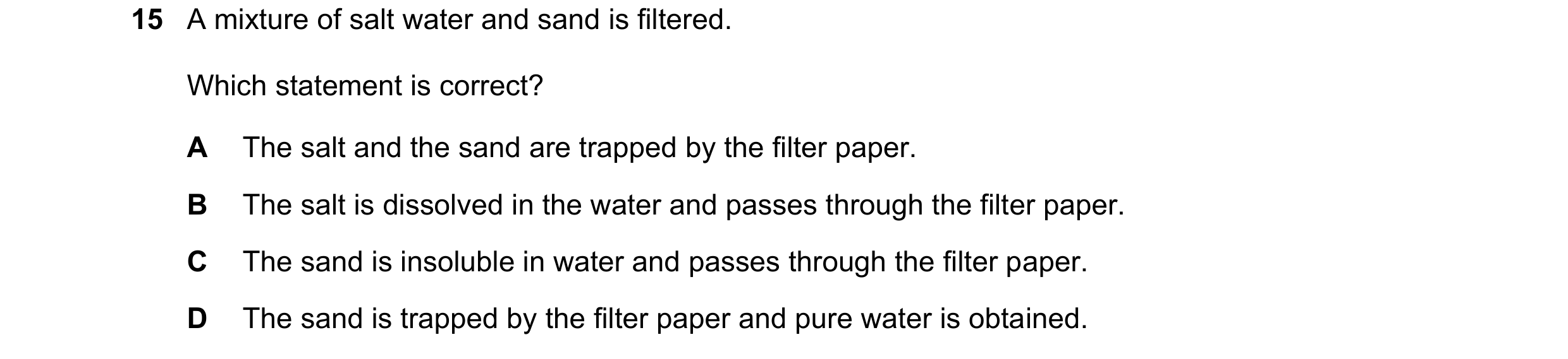 Question 28: A mixture of salt water and sand is filtered. Which statement is correct? A The salt and the sand are trapped by the filter paper. B The sa…