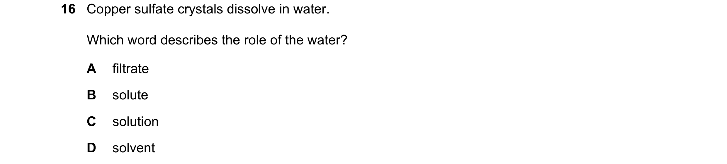 Question 17: Copper sulfate crystals dissolve in water. Which word describes the role of the water? A filtrate B solute C solution D solvent