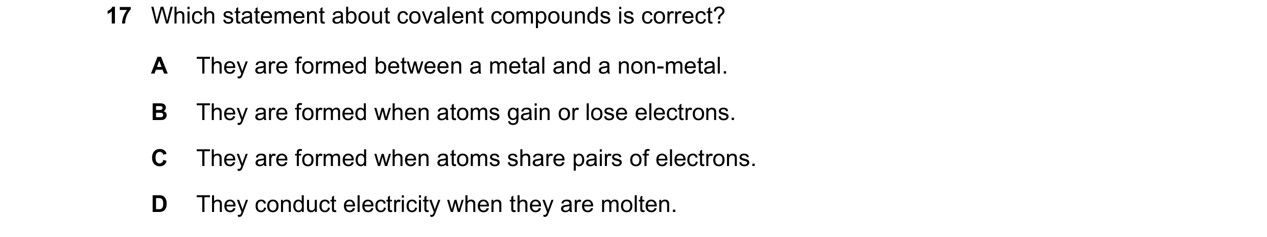 Question 38: Which statement about covalent compounds is correct? A They are formed between a metal and a non-metal. B They are formed when atoms gain o…