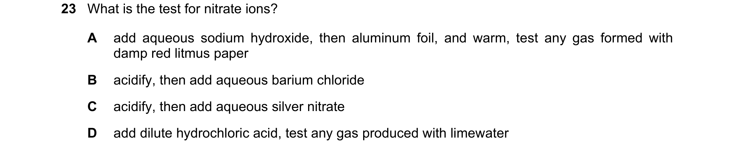 Question 47: What is the test for nitrate ions? A add aqueous sodium hydroxide, then aluminum foil, and warm, test any gas formed with damp red litmus p…