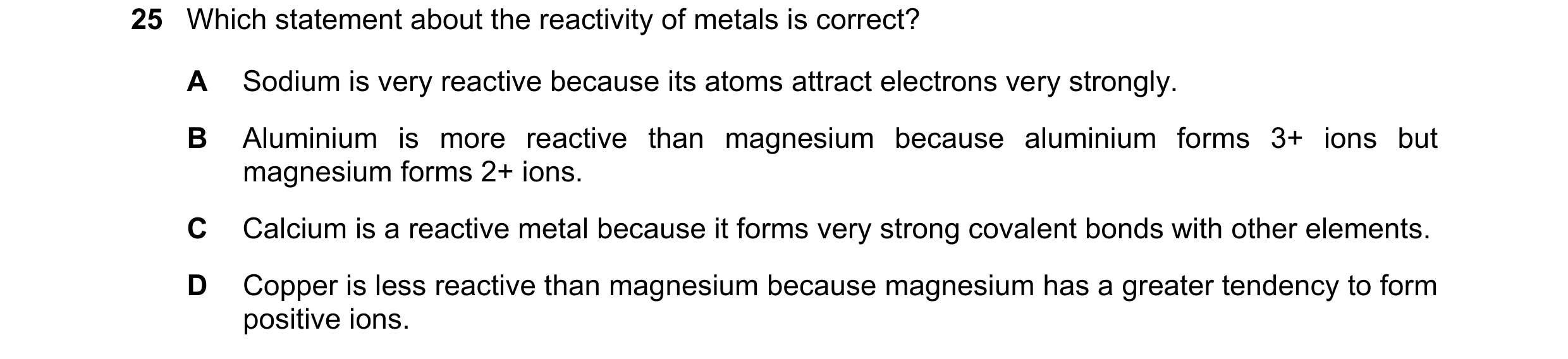 Question 38: Which statement about the reactivity of metals is correct? A Sodium is very reactive because its atoms attract electrons very strongly. B A…