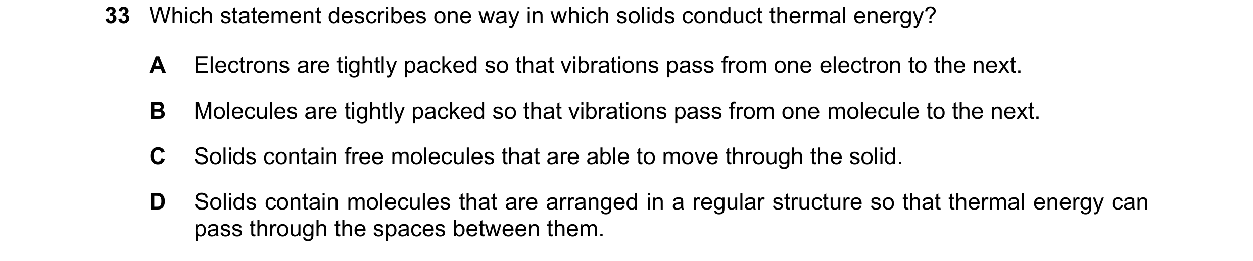 Question 50: Which statement describes one way in which solids conduct thermal energy? A Electrons are tightly packed so that vibrations pass from one e…