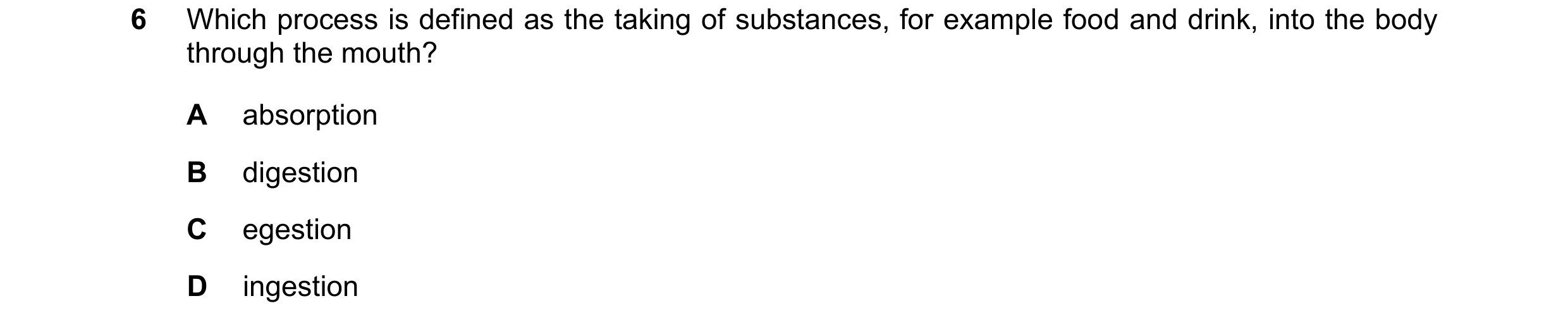 Question 19: Which process is defined as the taking of substances, for example food and drink, into the body through the mouth? A absorption B digestion…