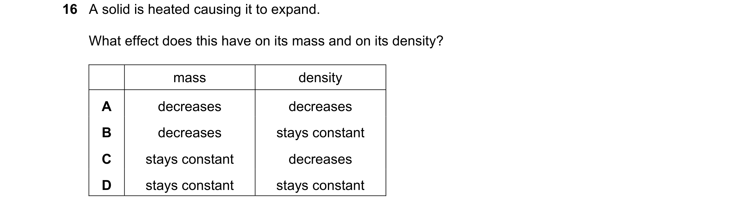 Question 14: A solid is heated causing it to expand. What effect does this have on its mass and on its density? mass density A decreases decreases B dec…