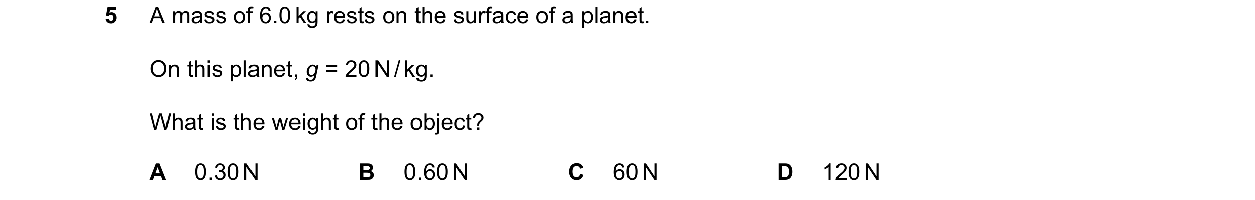 Question 12: A mass of 6.0 kg rests on the surface of a planet. On this planet, g = 20 N / kg. What is the weight of the object? A 0.30 N B 0.60 N C 60 …