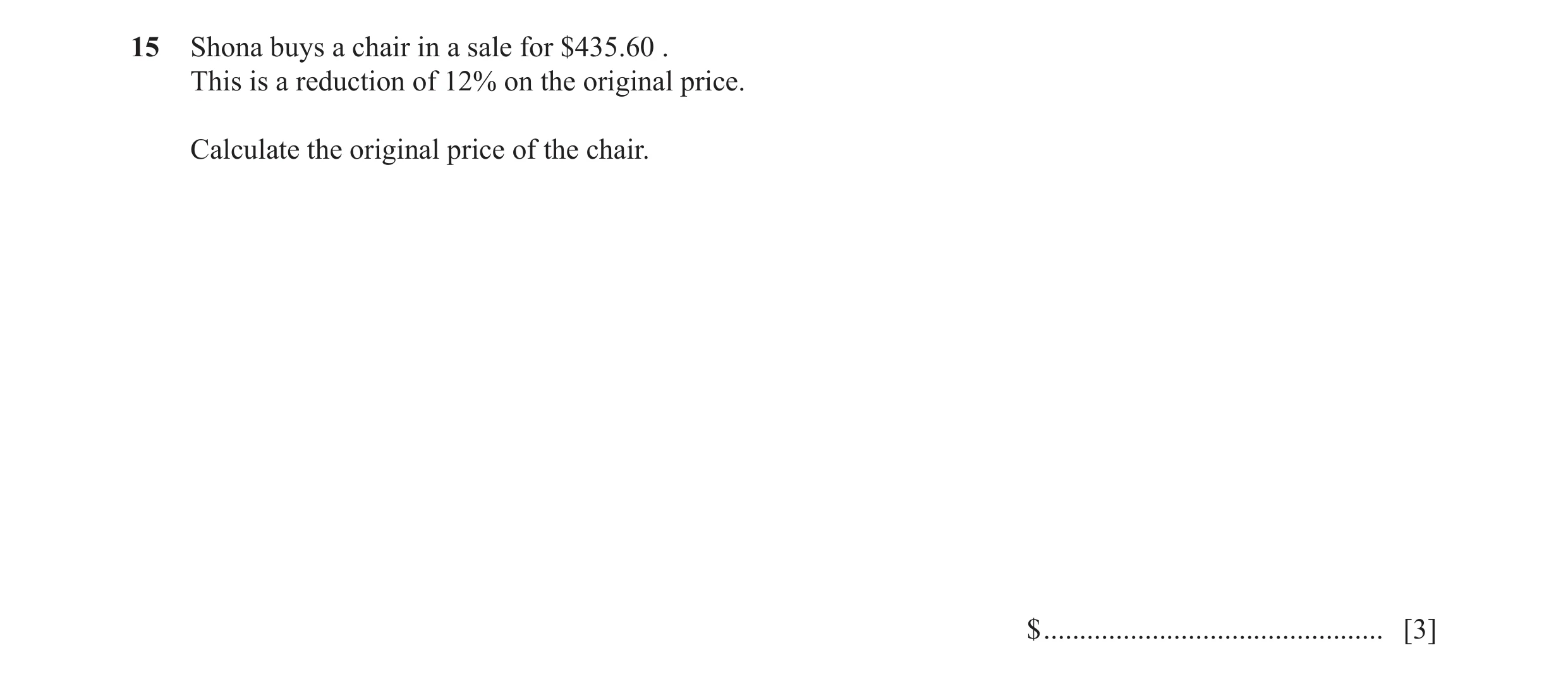 Question 41: Shona buys a chair in a sale for $435.60 . This is a reduction of 12% on the original price. Calculate the original price of the chair. $ .…
