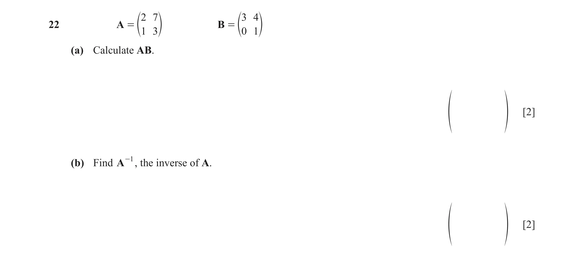 Question 112: 7 3 4 22 A = B = e1 3o e0 1o (a) Calculate AB. [2] f p (b) Find A -1 , the inverse of A. [2] f p