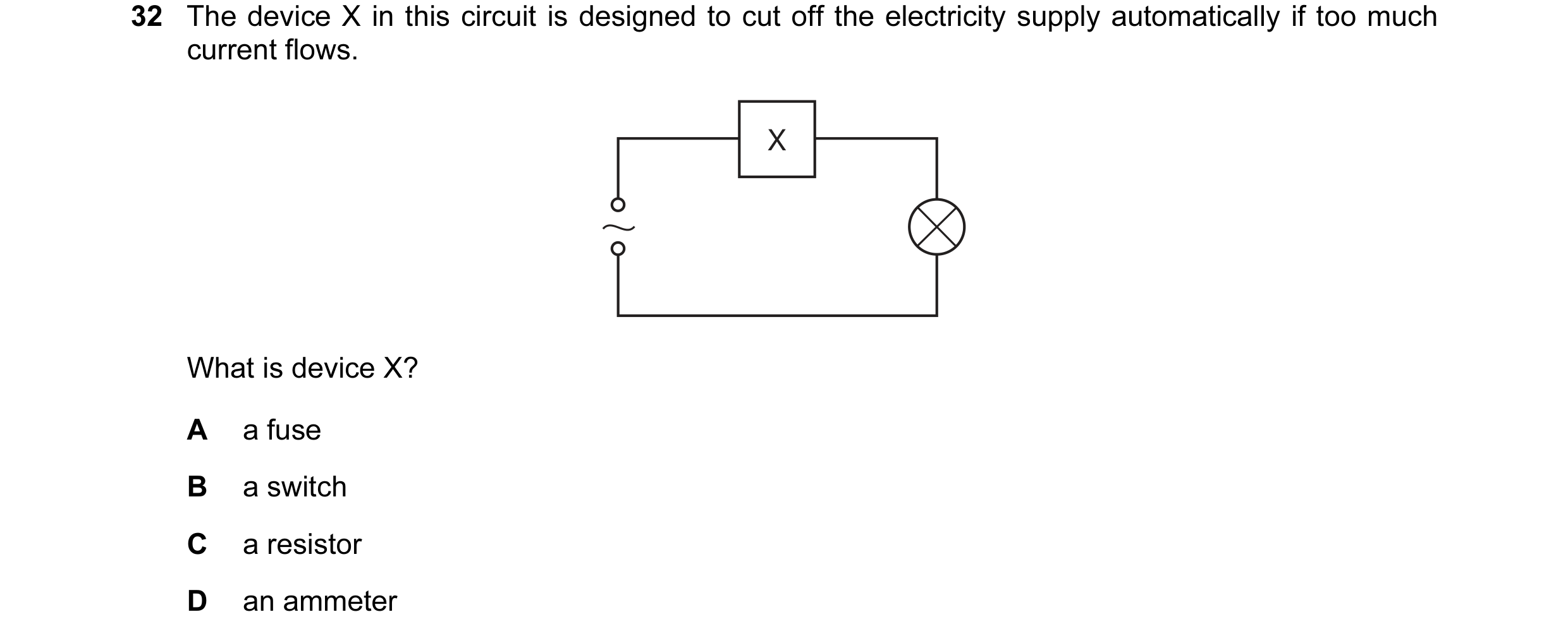 Question 10: The device X in this circuit is designed to cut off the electricity supply automatically if too much current flows. X What is device X? A a…