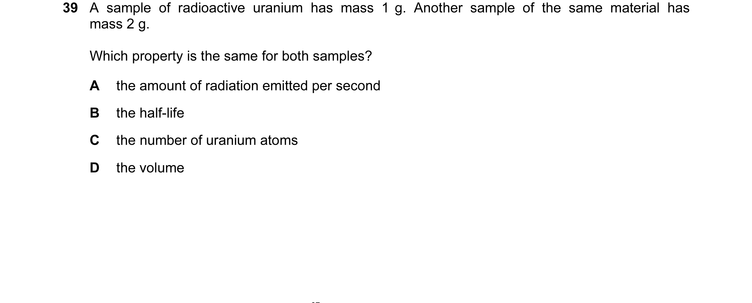 Question 13: A sample of radioactive uranium has mass 1 g. Another sample of the same material has mass 2 g. Which property is the same for both samples…