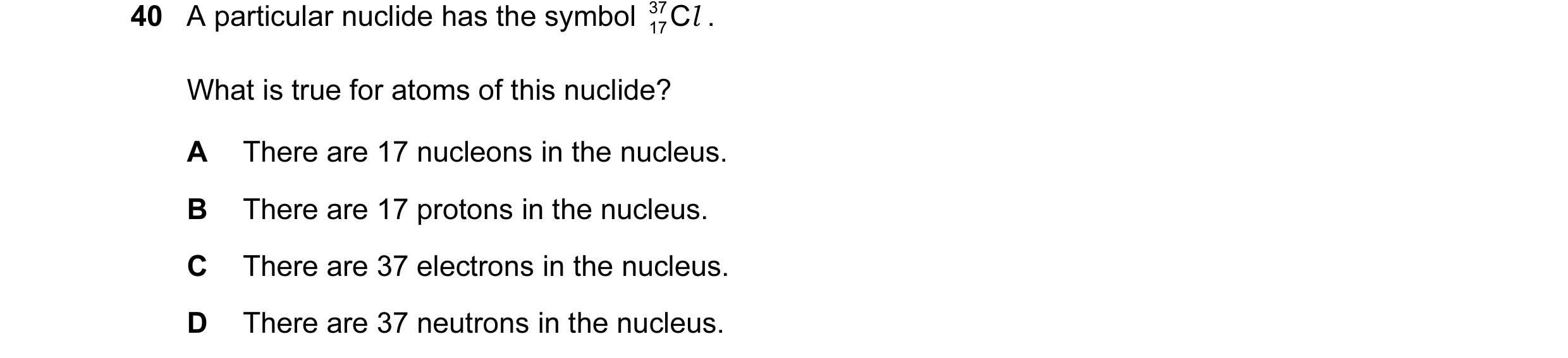 Question 11: A particular nuclide has the symbol 37 17Cl . What is true for atoms of this nuclide? A There are 17 nucleons in the nucleus. B There are 1…