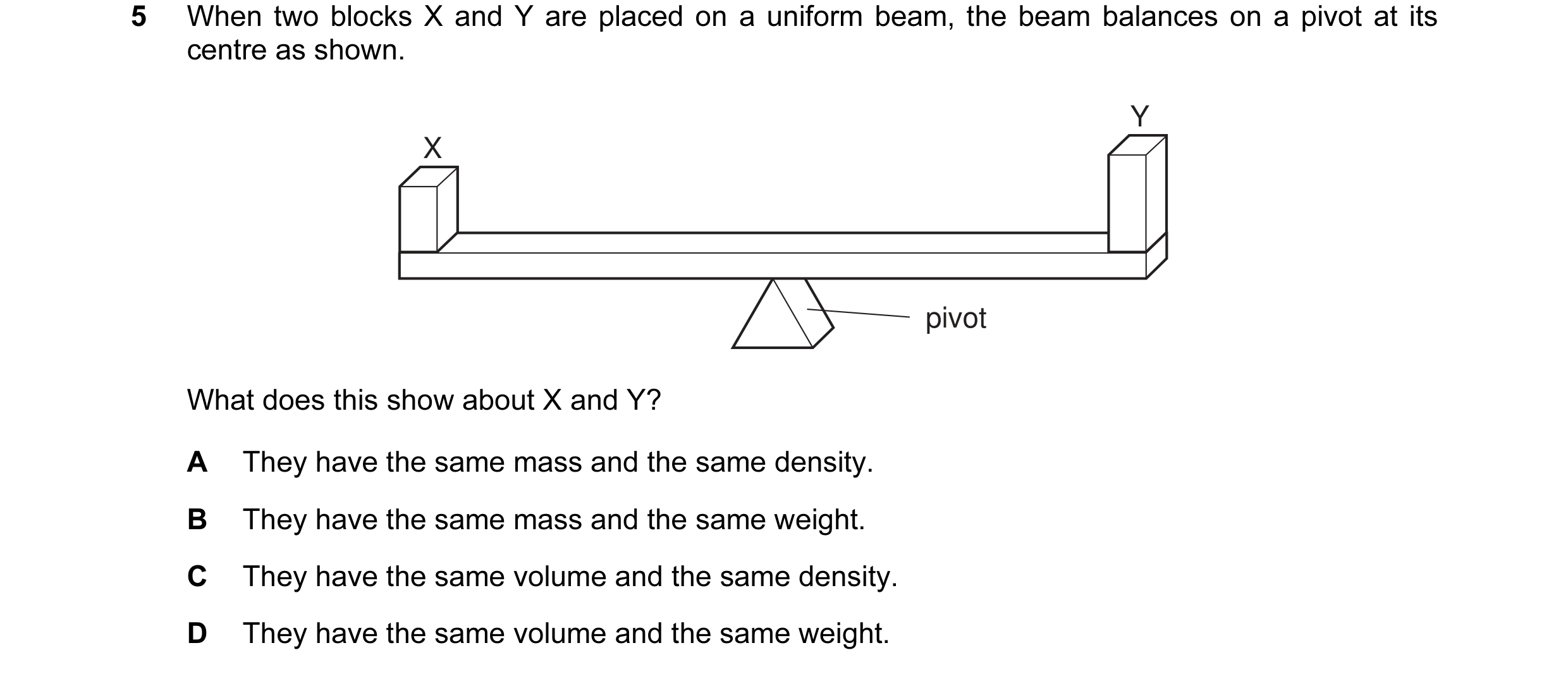 Question 19: When two blocks X and Y are placed on a uniform beam, the beam balances on a pivot at its centre as shown. Y X pivot What does this show ab…