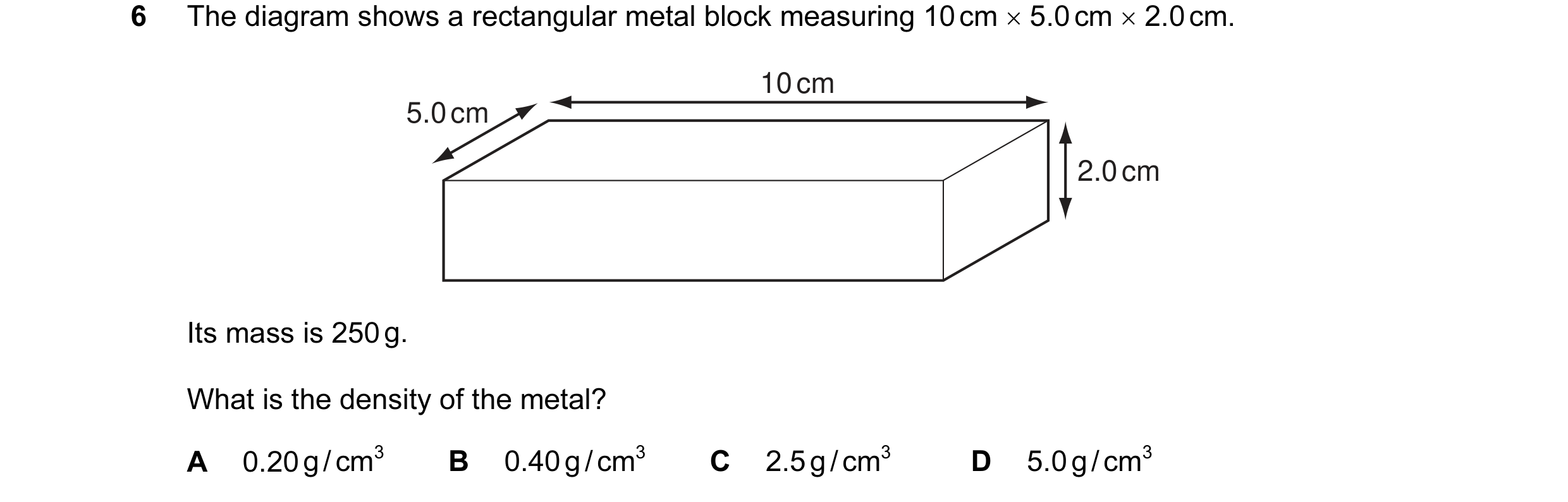 Question 10: The diagram shows a rectangular metal block measuring 10 cm × 5.0 cm × 2.0 cm. 10 cm 5.0 cm 2.0 cm Its mass is 250 g. What is the density o…