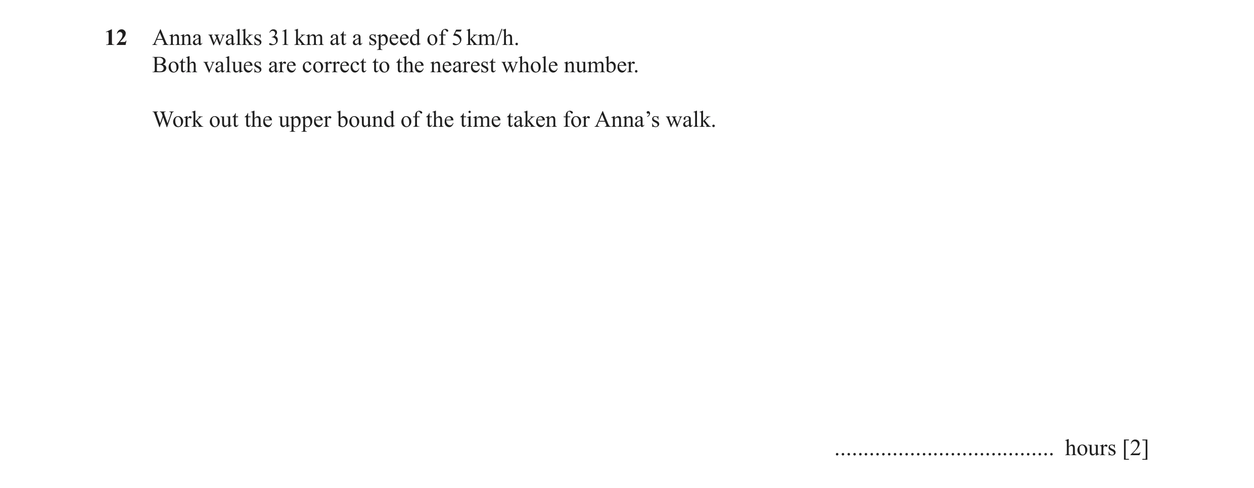 Question 45: Anna walks 31 km at a speed of 5 km/h. Both values are correct to the nearest whole number. Work out the upper bound of the time taken for …
