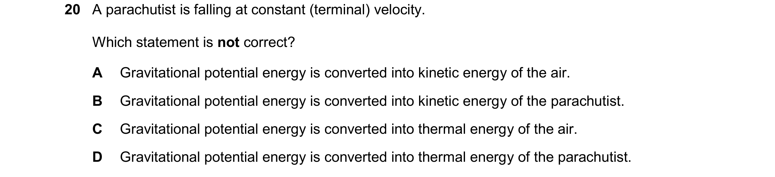 Question 263: A parachutist is falling at constant (terminal) velocity. Which statement is not correct? A Gravitational potential energy is converted int…