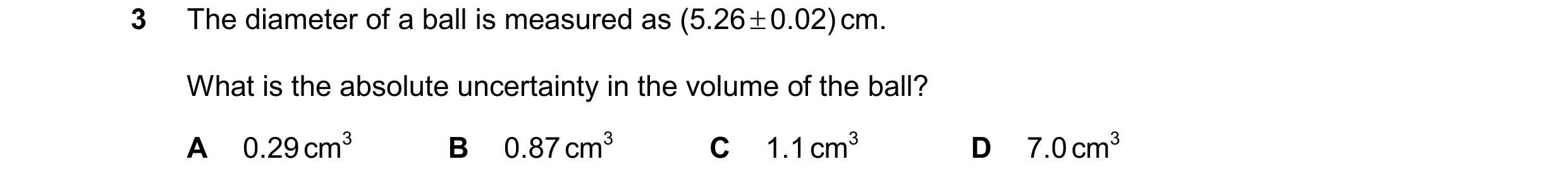 Question 151: The diameter of a ball is measured as (5.26 0.02) cm. What is the absolute uncertainty in the volume of the ball? A 0.29 cm3 B 0.87 cm3 C…
