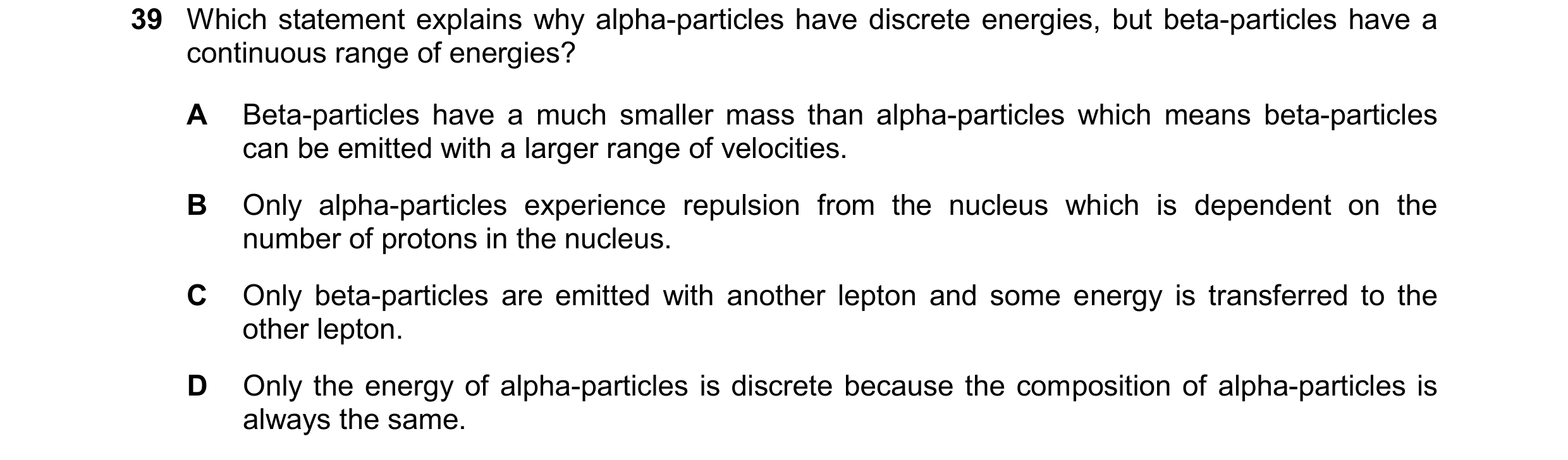Question 77: Which statement explains why alpha-particles have discrete energies, but beta-particles have a continuous range of energies? A Beta-particl…