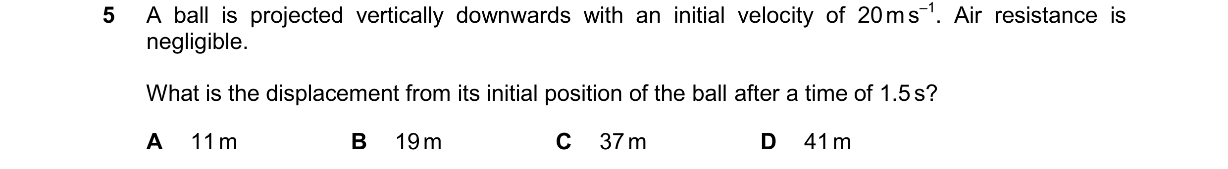 Question 225: A ball is projected vertically downwards with an initial velocity of 20 m s–1. Air resistance is negligible. What is the displacement from …