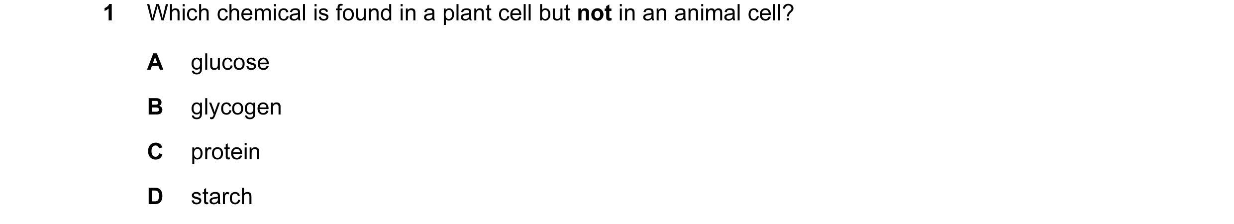 Question 31: Which chemical is found in a plant cell but not in an animal cell? A glucose B glycogen C protein D starch