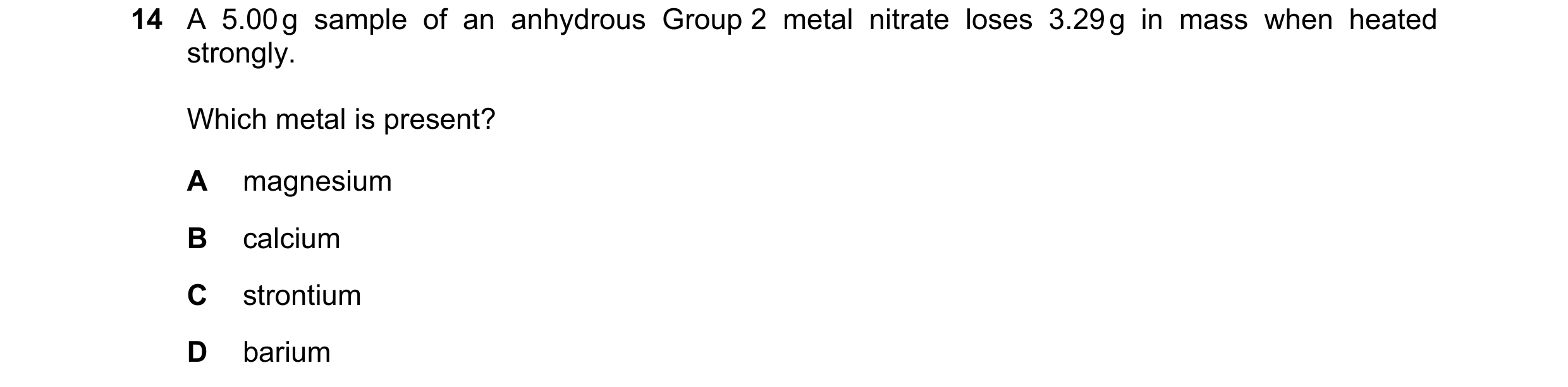 Question 163: A 5.00 g sample of an anhydrous Group 2 metal nitrate loses 3.29 g in mass when heated strongly. Which metal is present? A magnesium B calc…