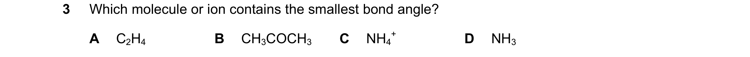 Question 59: Which molecule or ion contains the smallest bond angle? A C2H4 B CH3COCH3 C NH4 + D NH3