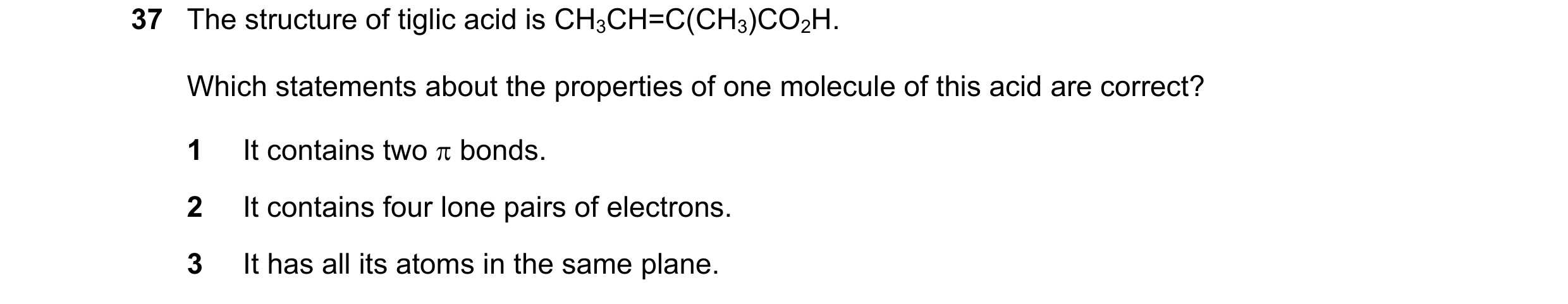 Question 47: The structure of tiglic acid is CH3CH=C(CH3)CO2H. Which statements about the properties of one molecule of this acid are correct? 1 It cont…