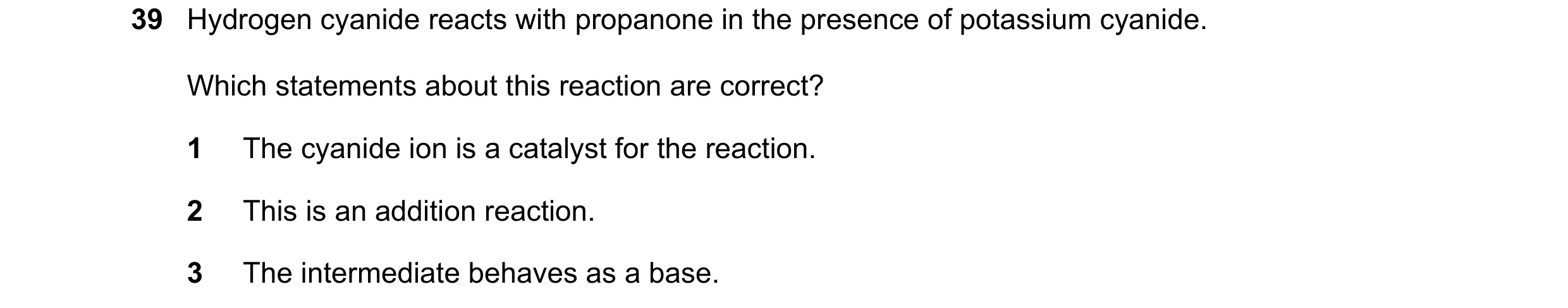 Question 72: Hydrogen cyanide reacts with propanone in the presence of potassium cyanide. Which statements about this reaction are correct? 1 The cyanid…
