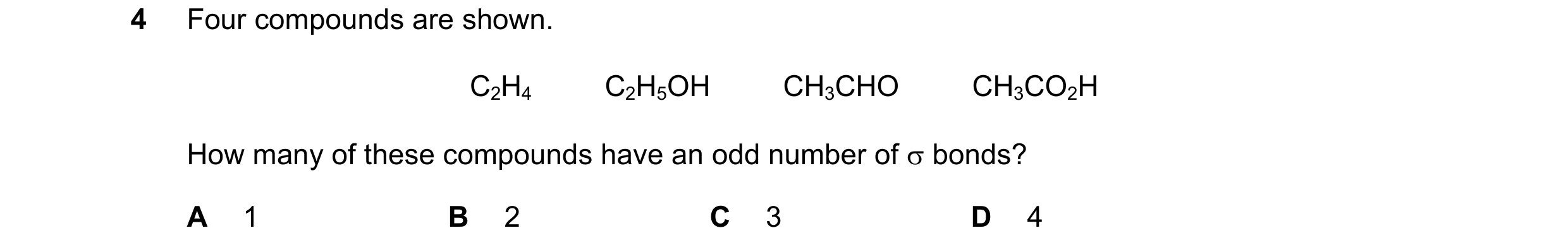 Question 46: Four compounds are shown. C2H4         C2H5OH         CH3CHO         CH3CO2H How many of these compounds have an odd number of σ bonds? A 1…