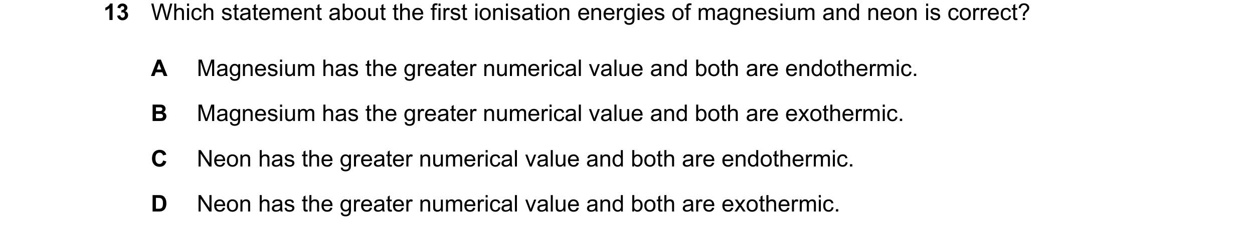Question 89: Which statement about the first ionisation energies of magnesium and neon is correct? A Magnesium has the greater numerical value and both …