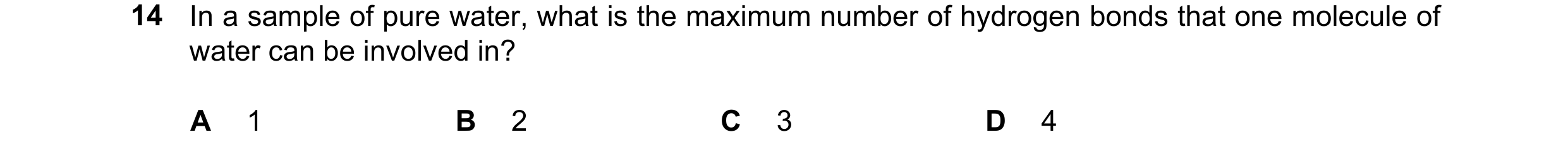 Question 115: In a sample of pure water, what is the maximum number of hydrogen bonds that one molecule of water can be involved in? A 1 B 2 C 3 D 4