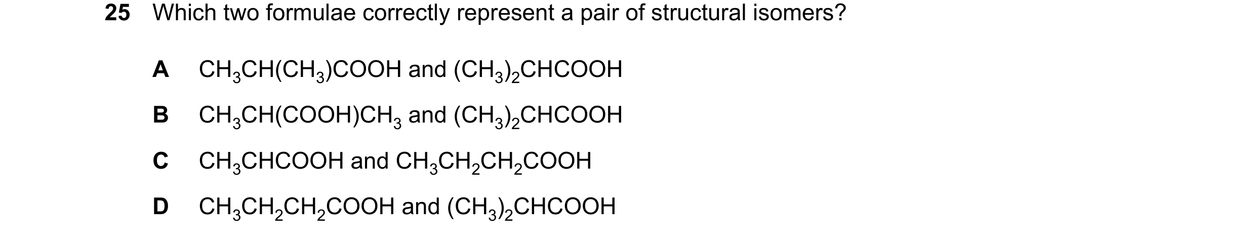 Question 194: Which two formulae correctly represent a pair of structural isomers? A CH3CH(CH3)COOH and (CH3)2CHCOOH B CH3CH(COOH)CH3 and (CH3)2CHCOOH C …