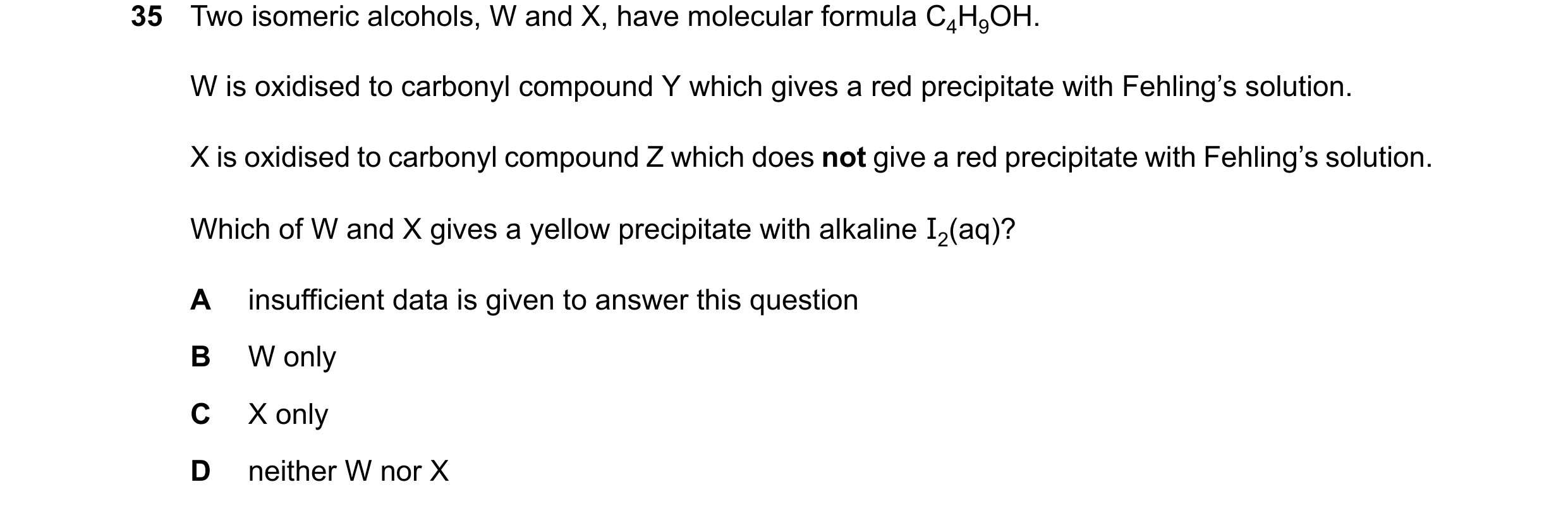 Question 272: Two isomeric alcohols, W and X, have molecular formula C4H9OH. W is oxidised to carbonyl compound Y which gives a red precipitate with Fehl…