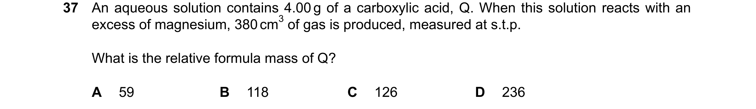 Question 240: An aqueous solution contains 4.00g of a carboxylic acid, Q. When this solution reacts with an excess of magnesium, 380cm3 of gas is produce…