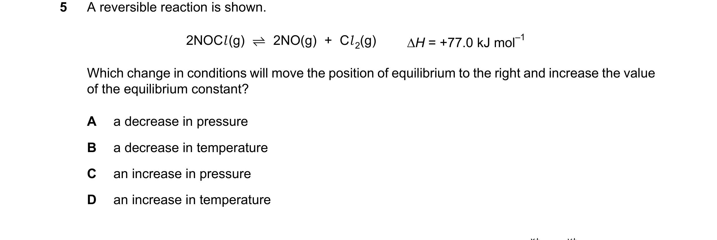 Question 164: A reversible reaction is shown. 2NOCl(g) ⇌2NO(g) + Cl 2(g) ∆H = +77.0 kJ mol–1 Which change in conditions will move the position of equilib…