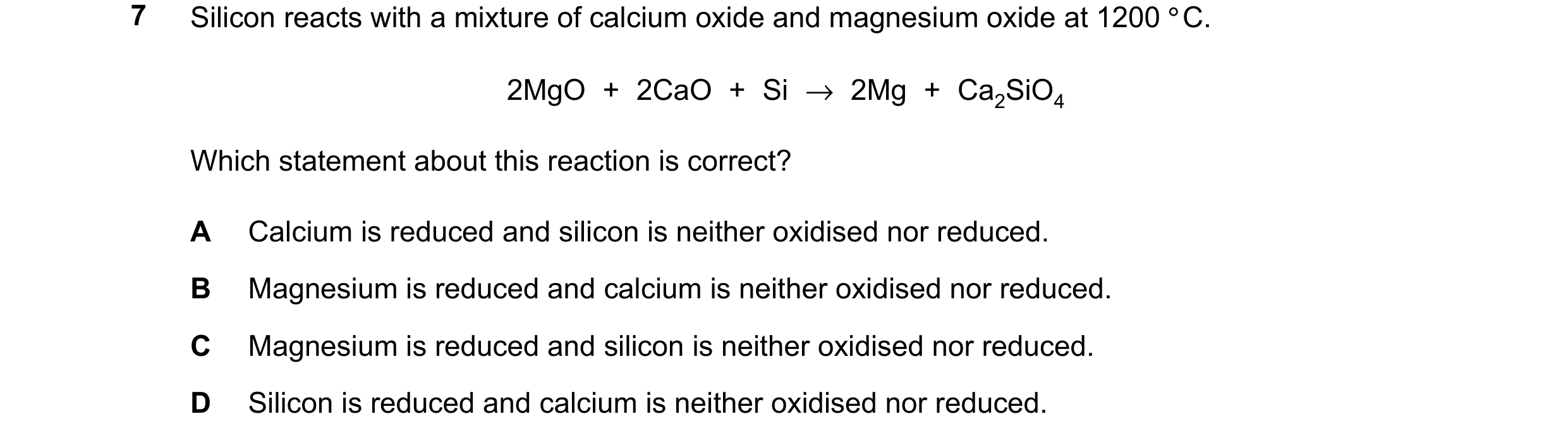 Question 293: Silicon reacts with a mixture of calcium oxide and magnesium oxide at 1200 °C. 2MgO + 2CaO + Si →2Mg + Ca2SiO4 Which statement about this r…