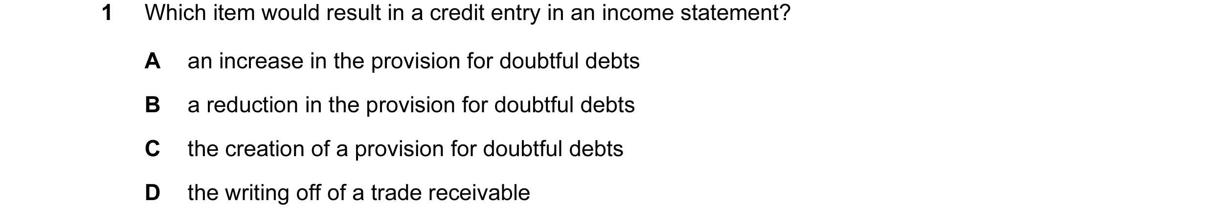 Question 93: Which item would result in a credit entry in an income statement? A an increase in the provision for doubtful debts B a reduction in the pr…
