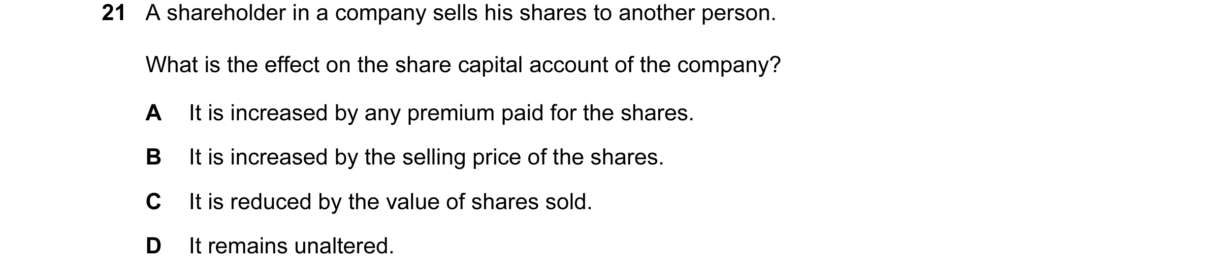 Question 22: A shareholder in a company sells his shares to another person. What is the effect on the share capital account of the company? A It is incr…