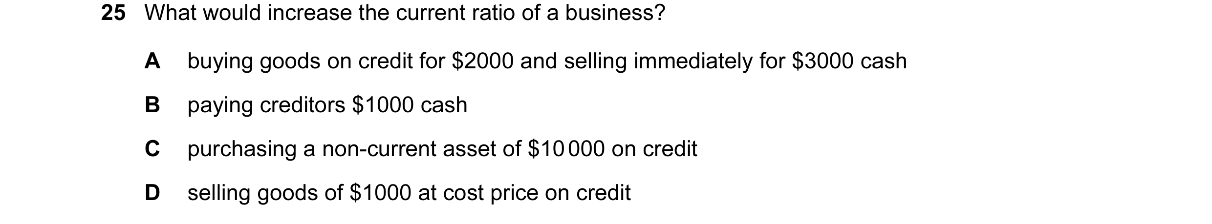 Question 143: What would increase the current ratio of a business? A buying goods on credit for $2000 and selling immediately for $3000 cash B paying cre…
