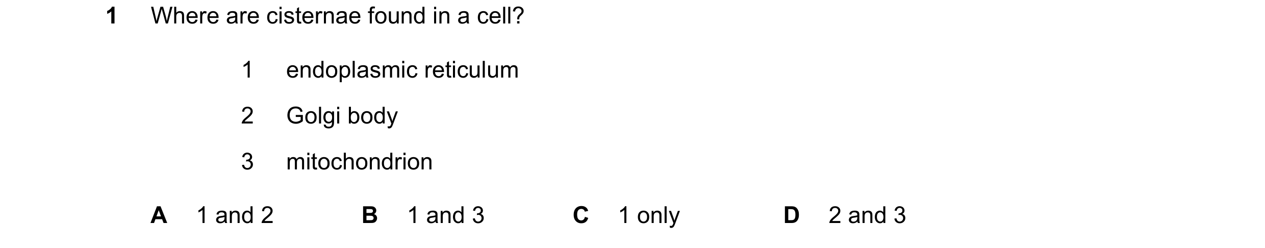Question 172: Where are cisternae found in a cell? 1 endoplasmic reticulum 2 Golgi body 3 mitochondrion A 1 and 2 B 1 and 3 C 1 only D 2 and 3